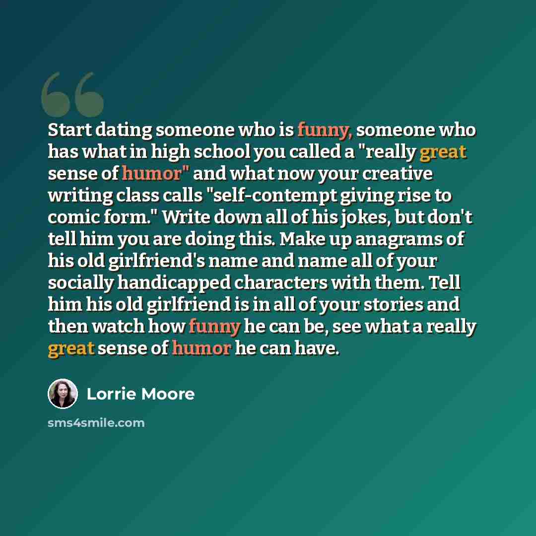 “Start dating someone who is funny, someone who has what in high school you called a "really great sense of humor" and what now your creative writing class calls "self-contempt giving rise to comic form." Write down all of his jokes, but don't tell him you are doing this. Make up anagrams of his…” quote by Lorrie Moore