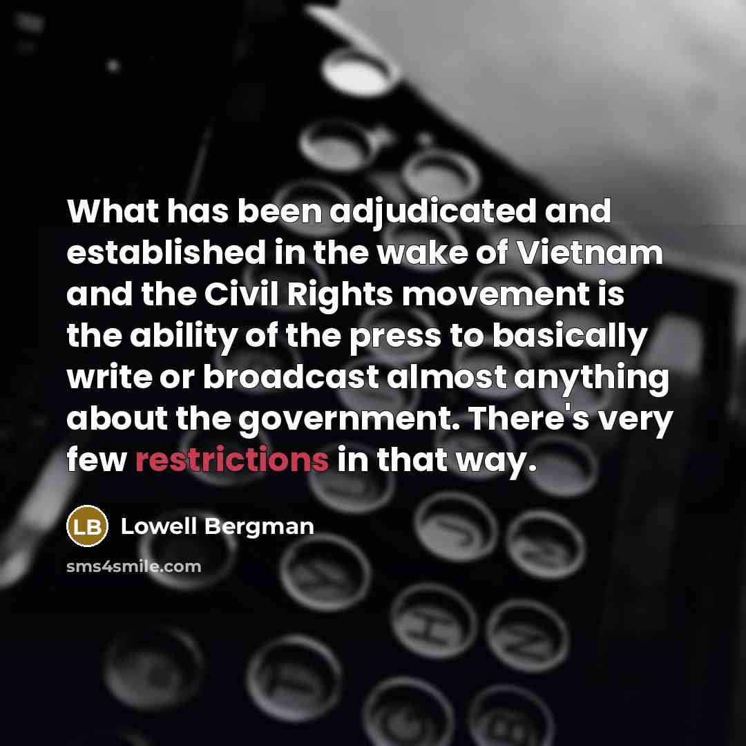 “What has been adjudicated and established in the wake of Vietnam and the Civil Rights movement is the ability of the press to basically write or broadcast almost anything about the government. There's very few restrictions in that way.” quote by Lowell Bergman