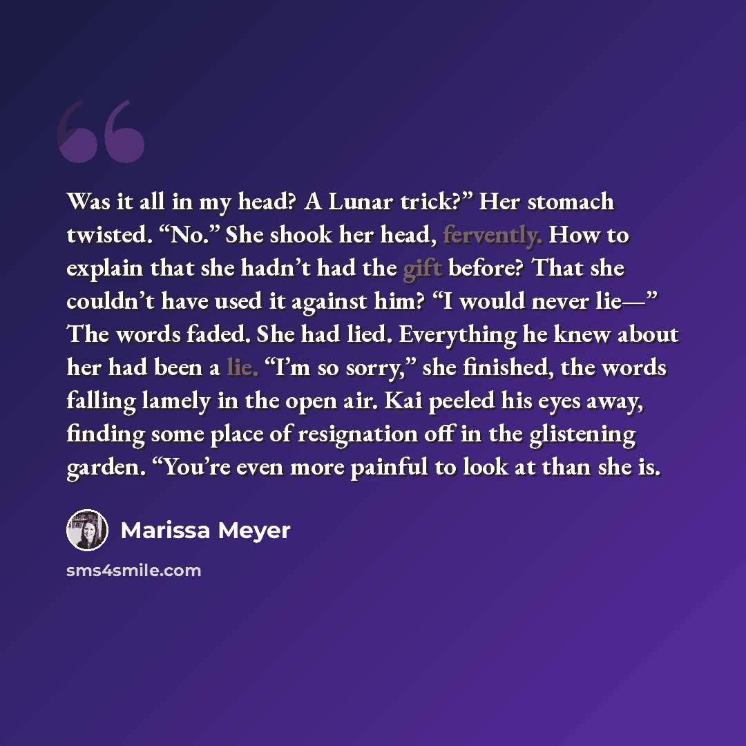 “Was it all in my head? A Lunar trick?” Her stomach twisted. “No.” She shook her head, fervently. How to explain that she hadn’t had the gift before? That she couldn’t have used it against him? “I would never lie—” The words faded. She had lied. Everything he knew about her had been a lie. “I’m so…” quote by Marissa Meyer