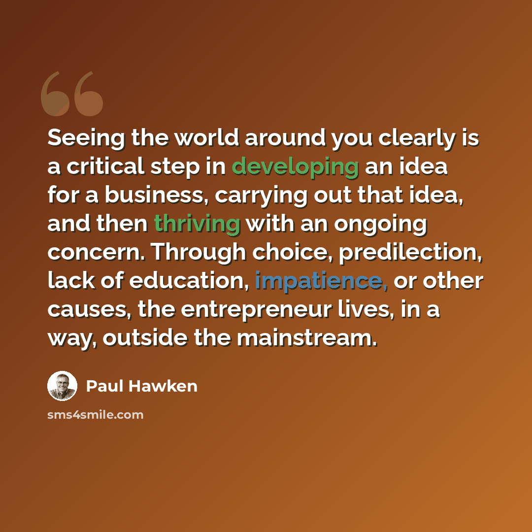 “Seeing the world around you clearly is a critical step in developing an idea for a business, carrying out that idea, and then thriving with an ongoing concern. Through choice, predilection, lack of education, impatience, or other causes, the entrepreneur lives, in a way, outside the mainstream.” quote by Paul Hawken