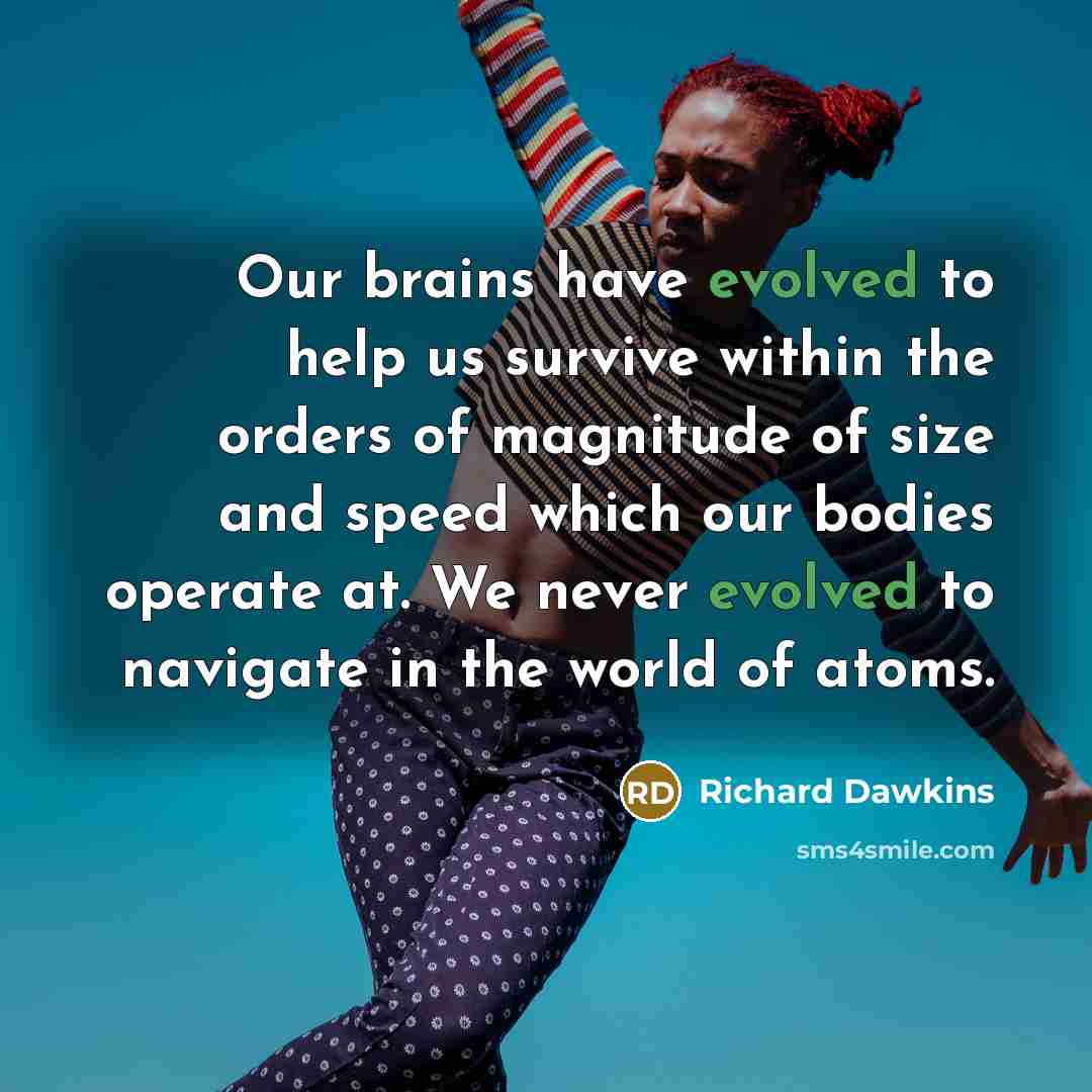 “Our brains have evolved to help us survive within the orders of magnitude of size and speed which our bodies operate at. We never evolved to navigate in the world of atoms.” quote by Richard Dawkins