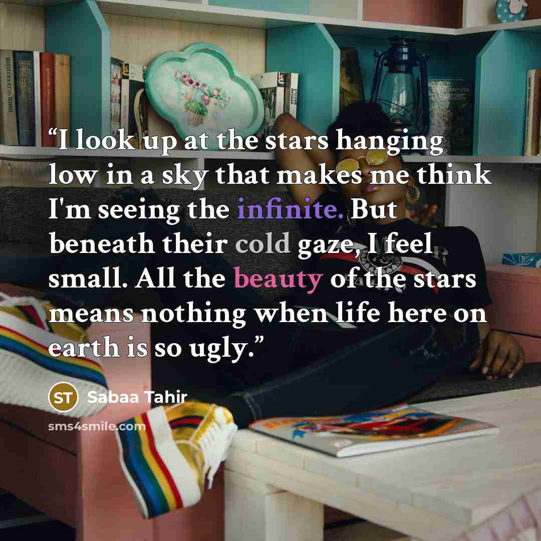 “I look up at the stars hanging low in a sky that makes me think I'm seeing the infinite. But beneath their cold gaze, I feel small. All the beauty of the stars means nothing when life here on earth is so ugly.” quote by Sabaa Tahir