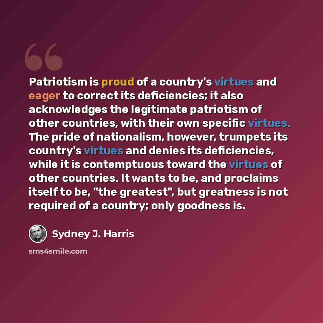 “Patriotism is proud of a country's virtues and eager to correct its deficiencies; it also acknowledges the legitimate patriotism of other countries, with their own specific virtues. The pride of nationalism, however, trumpets its country's virtues and denies its deficiencies, while it is…” quote by Sydney J. Harris