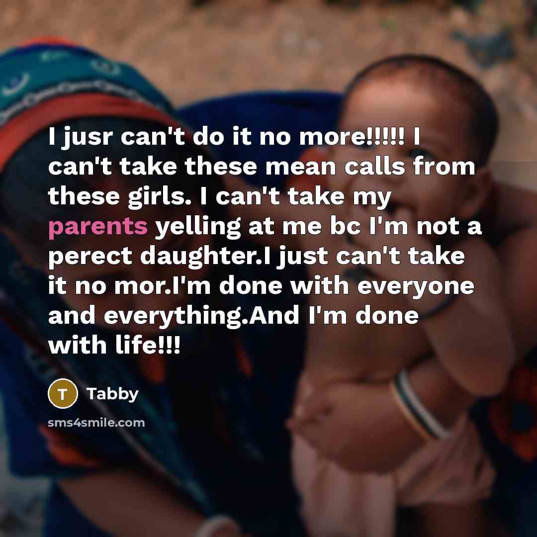 “I jusr can't do it no more!!!!! I can't take these mean calls from these girls. I can't take my parents yelling at me bc I'm not a perect daughter.I just can't take it no mor.I'm done with everyone and everything.And I'm done with life!!!” quote by Tabby