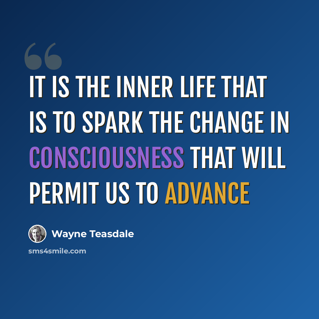 “It is the inner life that is to spark the change in consciousness that will permit us to advance” quote by Wayne Teasdale