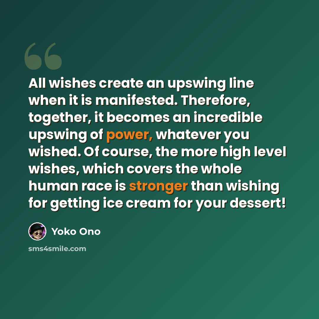 “All wishes create an upswing line when it is manifested. Therefore, together, it becomes an incredible upswing of power, whatever you wished. Of course, the more high level wishes, which covers the whole human race is stronger than wishing for getting ice cream for your dessert!” quote by Yoko Ono