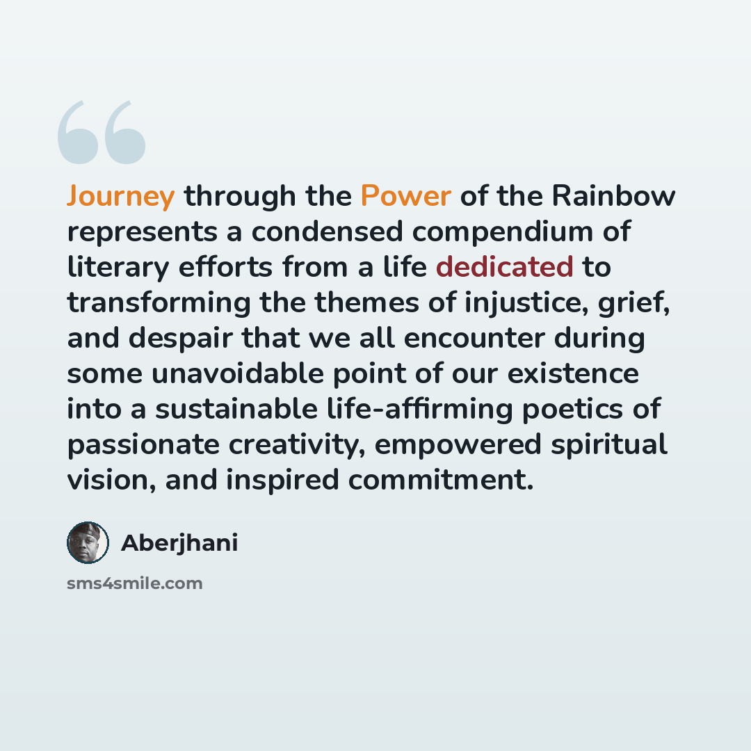 “Journey through the Power of the Rainbow represents a condensed compendium of literary efforts from a life dedicated to transforming the themes of injustice, grief, and despair that we all encounter during some unavoidable point of our existence into a sustainable life-affirming poetics of…” quote by Aberjhani