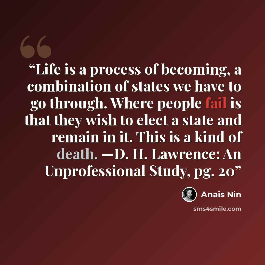 “Life is a process of becoming, a combination of states we have to go through. Where people fail is that they wish to elect a state and remain in it. This is a kind of death. —D. H. Lawrence: An Unprofessional Study, pg. 20” quote by Anaïs Nin