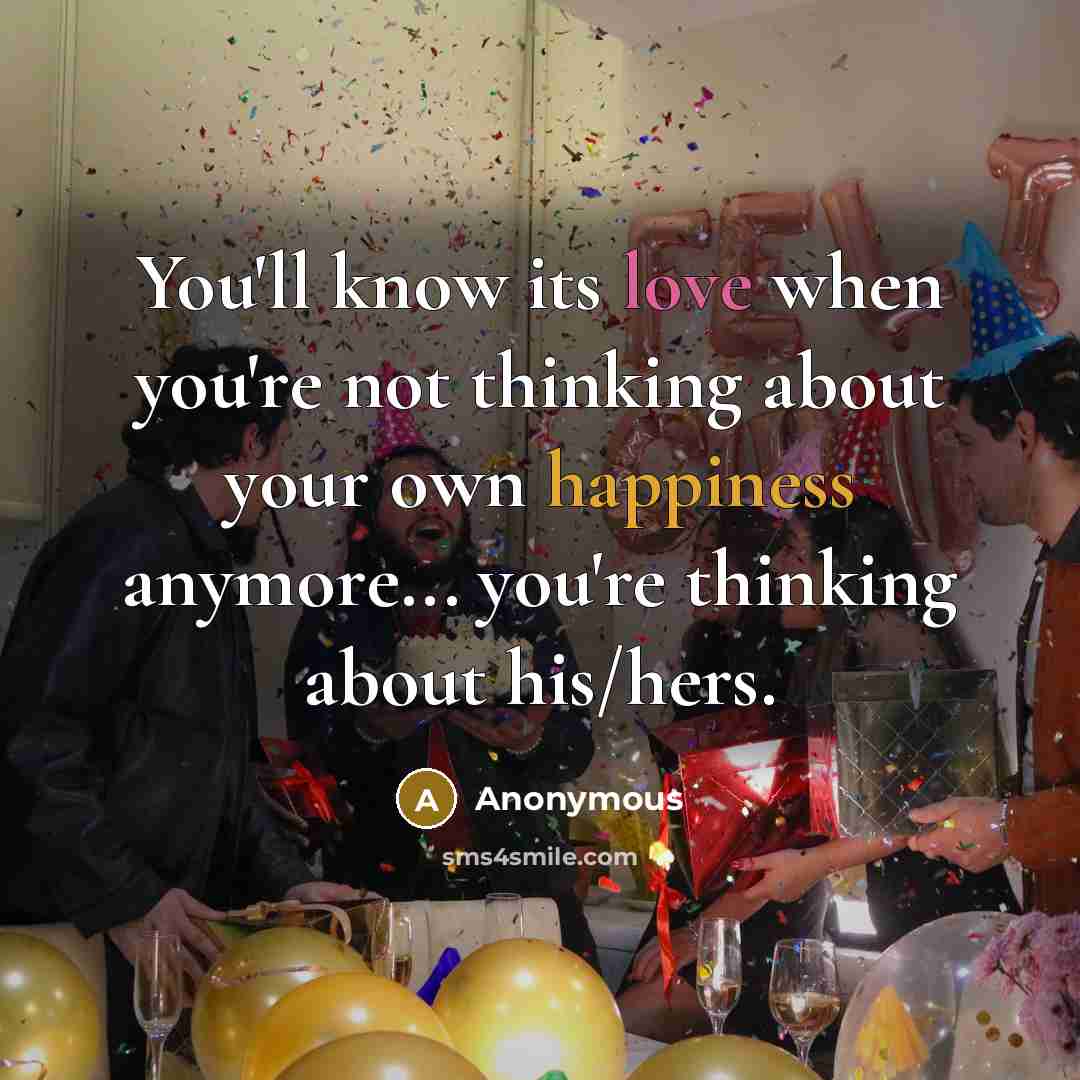 “You'll know its love when you're not thinking about your own happiness anymore... you're thinking about his/hers.” quote by Anonymous