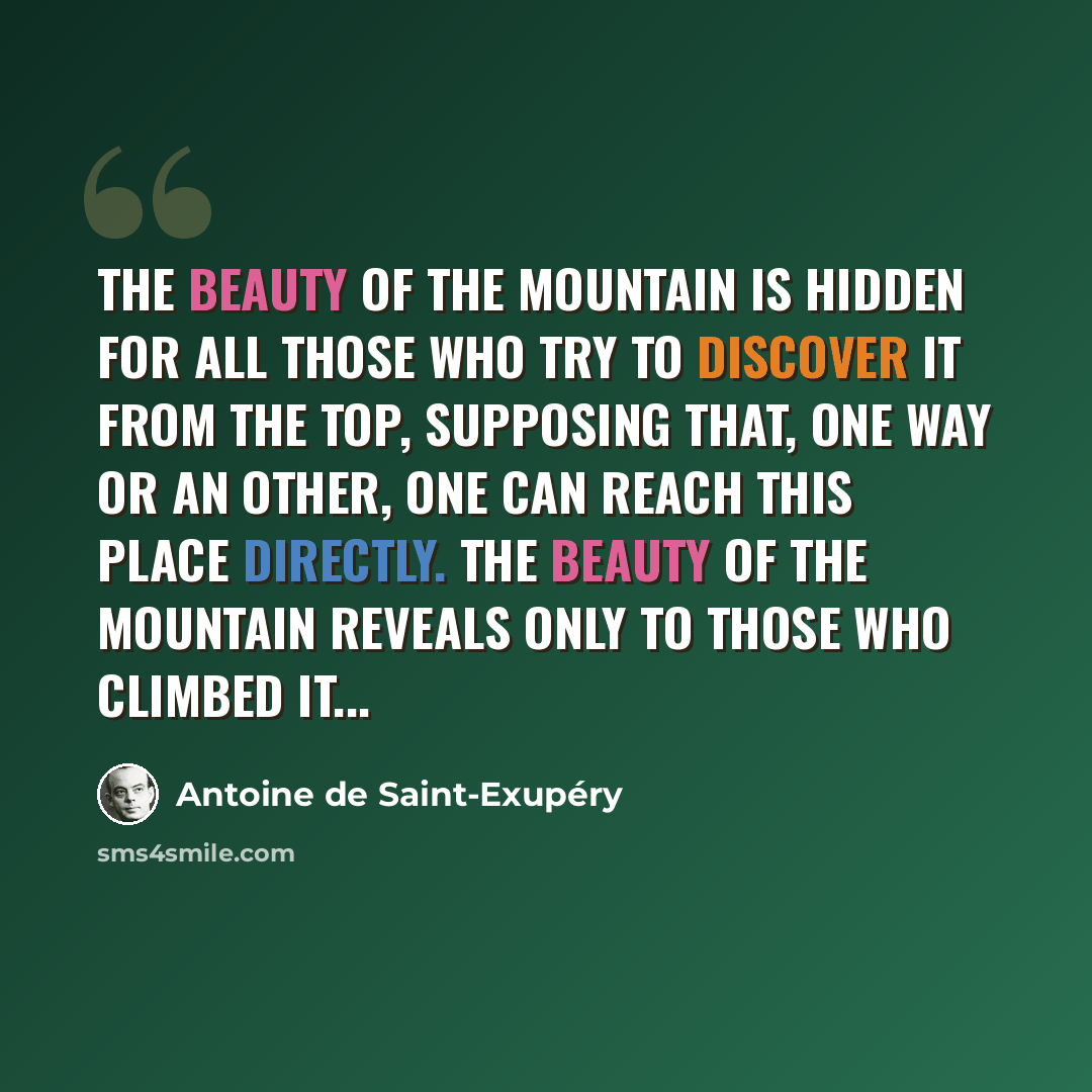 “The Beauty of the Mountain is hidden for all those who try to discover it from the top, supposing that, one way or an other, one can reach this place directly. The Beauty of the Mountain reveals only to those who climbed it...” quote by Antoine de Saint-Exupery