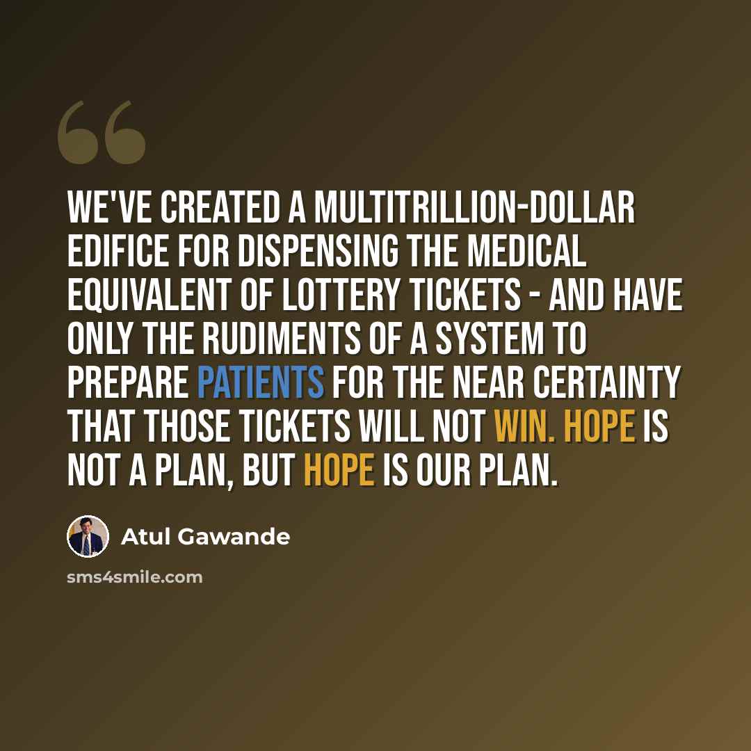 “We've created a multitrillion-dollar edifice for dispensing the medical equivalent of lottery tickets - and have only the rudiments of a system to prepare patients for the near certainty that those tickets will not win. Hope is not a plan, but hope is our plan.” quote by Atul Gawande