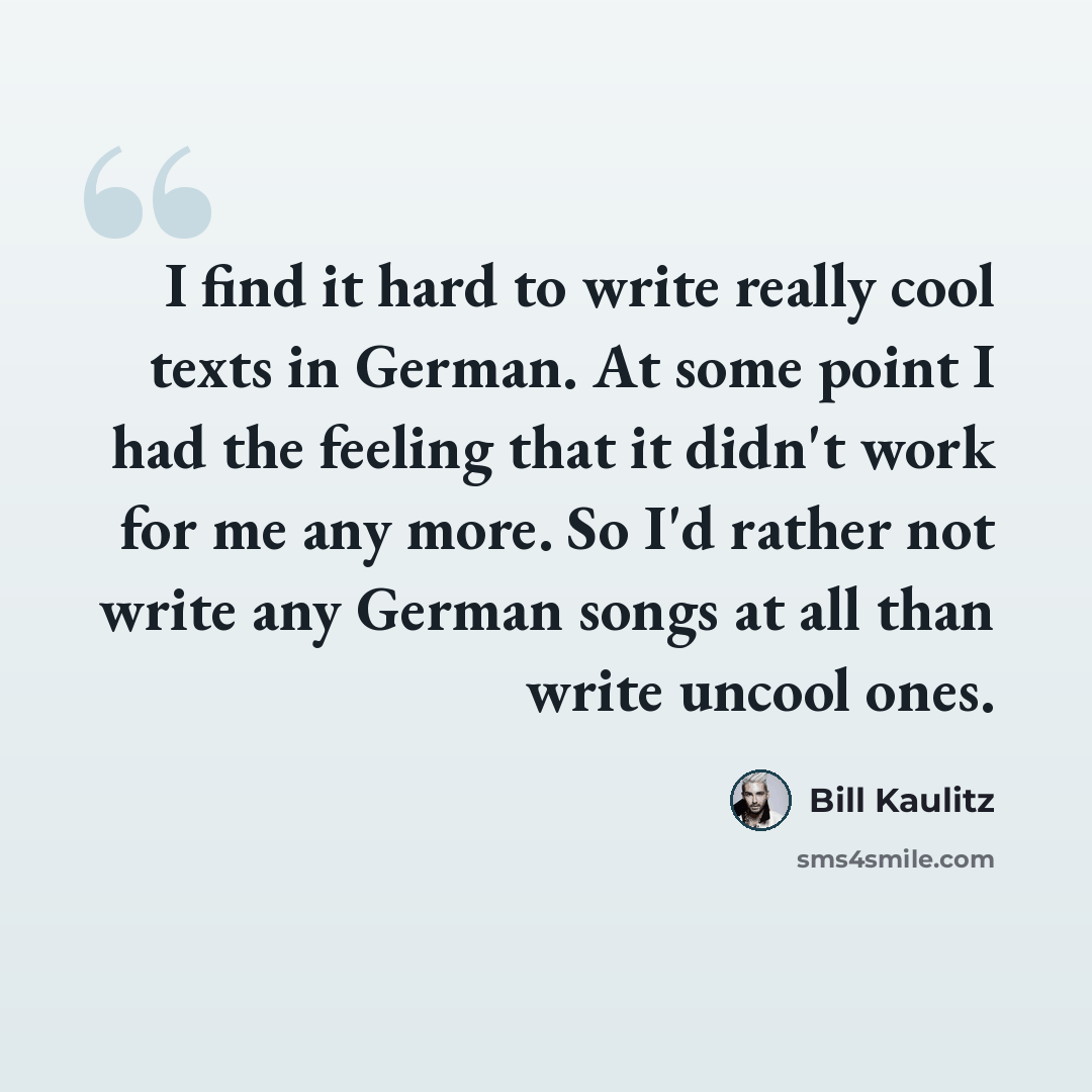 “I find it hard to write really cool texts in German. At some point I had the feeling that it didn't work for me any more. So I'd rather not write any German songs at all than write uncool ones.” quote by Bill Kaulitz