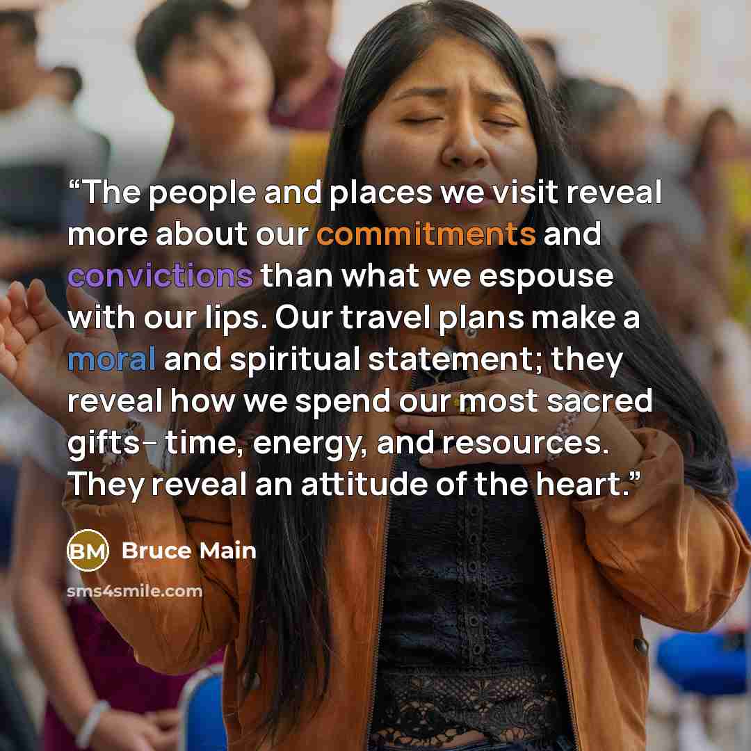 “The people and places we visit reveal more about our commitments and convictions than what we espouse with our lips. Our travel plans make a moral and spiritual statement; they reveal how we spend our most sacred gifts-- time, energy, and resources. They reveal an attitude of the heart.” quote by Bruce Main