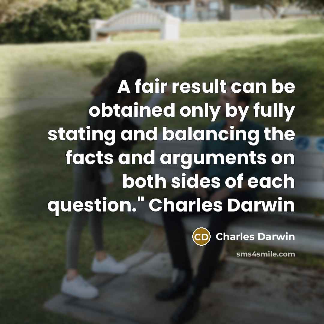 “A fair result can be obtained only by fully stating and balancing the facts and arguments on both sides of each question." Charles Darwin” quote by Charles Darwin