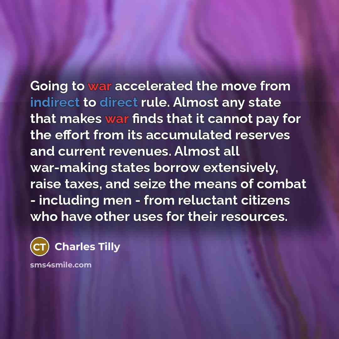 “Going to war accelerated the move from indirect to direct rule. Almost any state that makes war finds that it cannot pay for the effort from its accumulated reserves and current revenues. Almost all war-making states borrow extensively, raise taxes, and seize the means of combat - including men…” quote by Charles Tilly