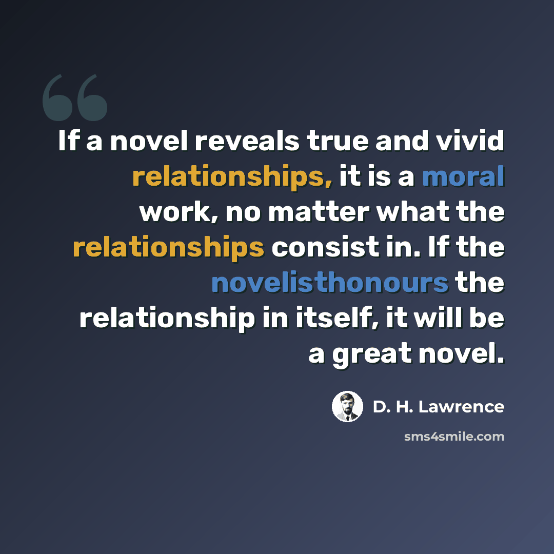 “If a novel reveals true and vivid relationships, it is a moral work, no matter what the relationships consist in. If the novelisthonours the relationship in itself, it will be a great novel.” quote by D. H. Lawrence