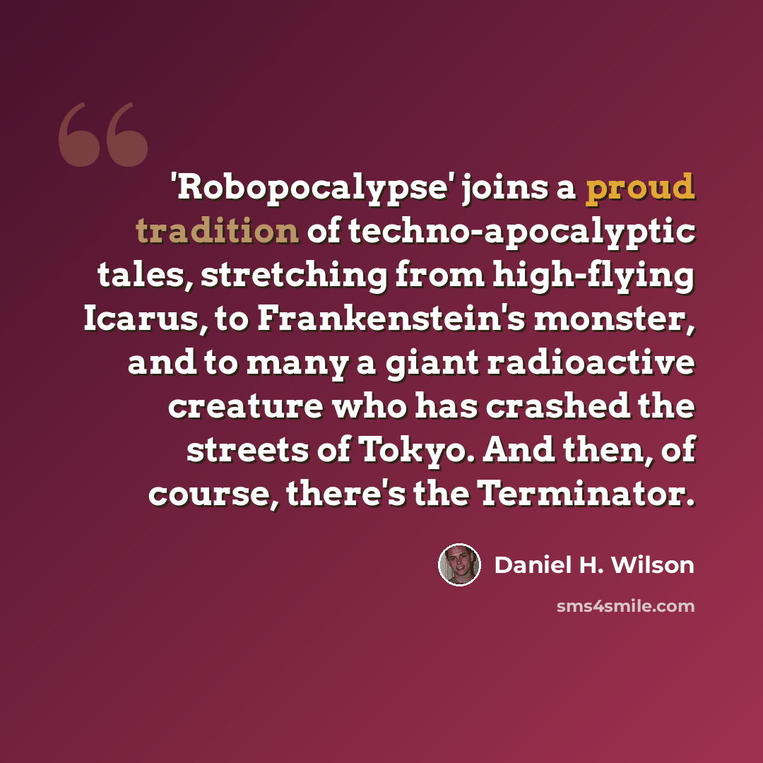 “'Robopocalypse' joins a proud tradition of techno-apocalyptic tales, stretching from high-flying Icarus, to Frankenstein's monster, and to many a giant radioactive creature who has crashed the streets of Tokyo. And then, of course, there's the Terminator.” quote by Daniel H. Wilson
