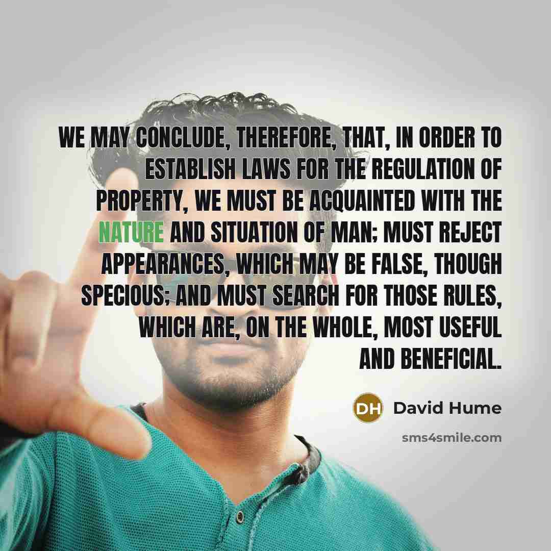 “We may conclude, therefore, that, in order to establish laws for the regulation of property, we must be acquainted with the nature and situation of man; must reject appearances, which may be false, though specious; and must search for those rules, which are, on the whole, most useful and beneficial.” quote by David Hume