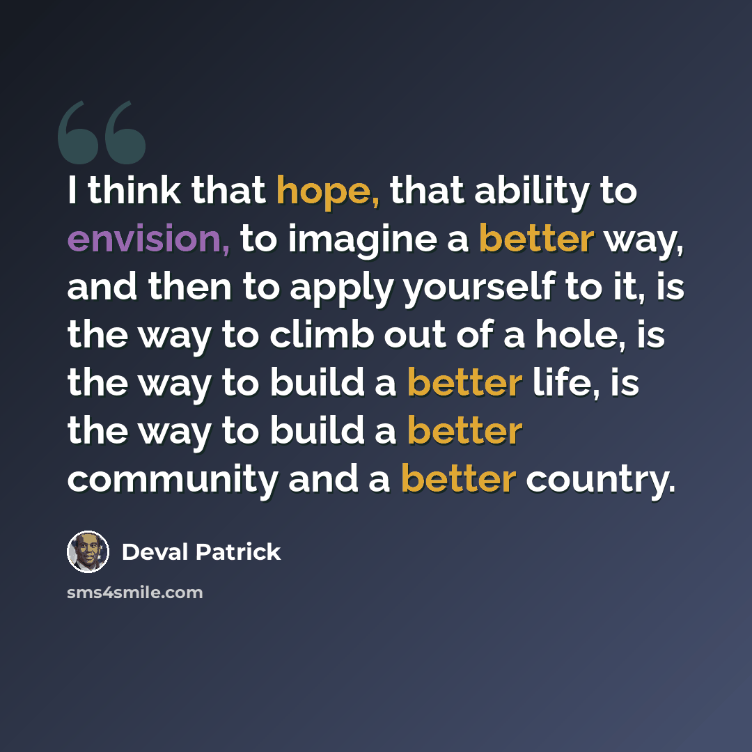 “I think that hope, that ability to envision, to imagine a better way, and then to apply yourself to it, is the way to climb out of a hole, is the way to build a better life, is the way to build a better community and a better country.” quote by Deval Patrick