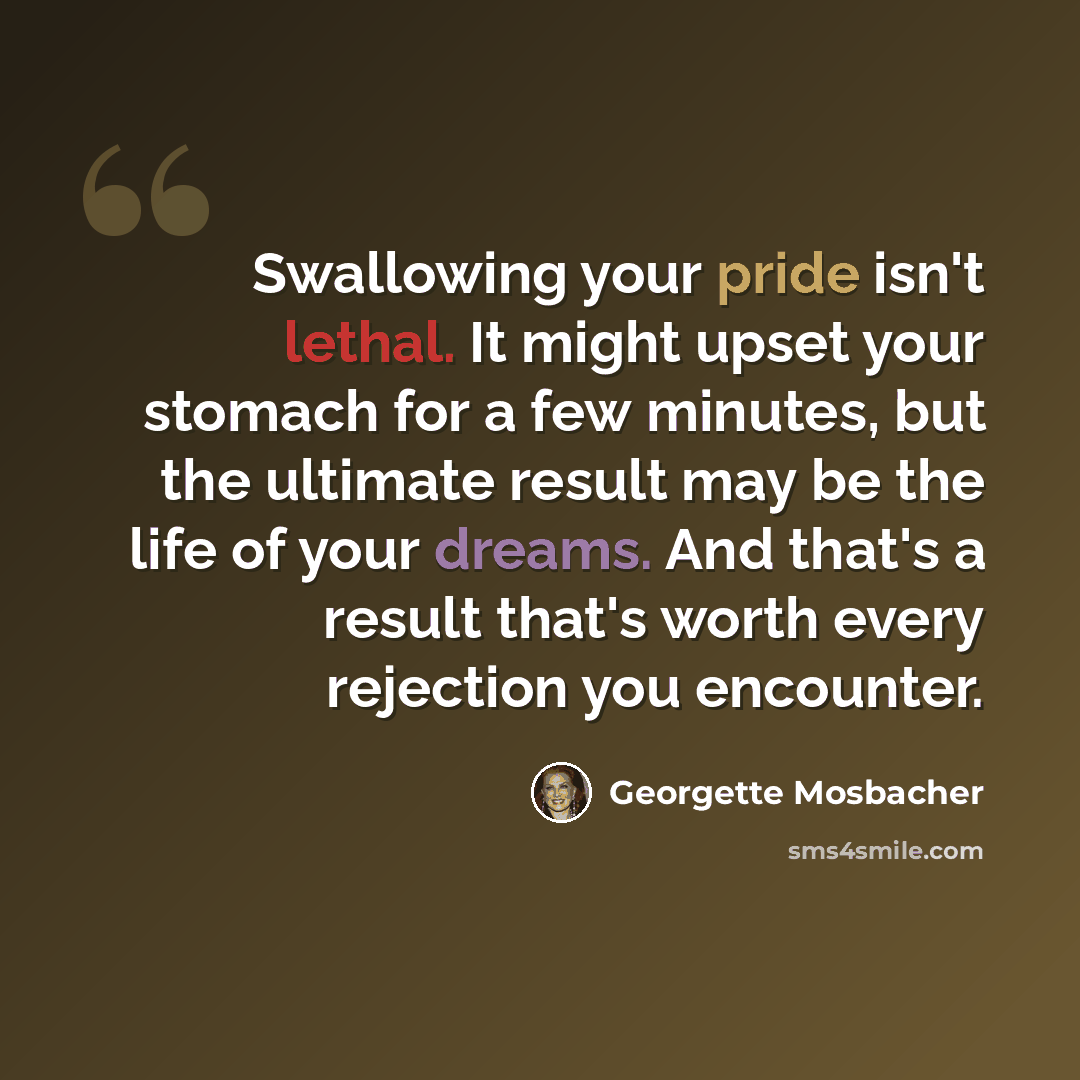 “Swallowing your pride isn't lethal. It might upset your stomach for a few minutes, but the ultimate result may be the life of your dreams. And that's a result that's worth every rejection you encounter.” quote by Georgette Mosbacher