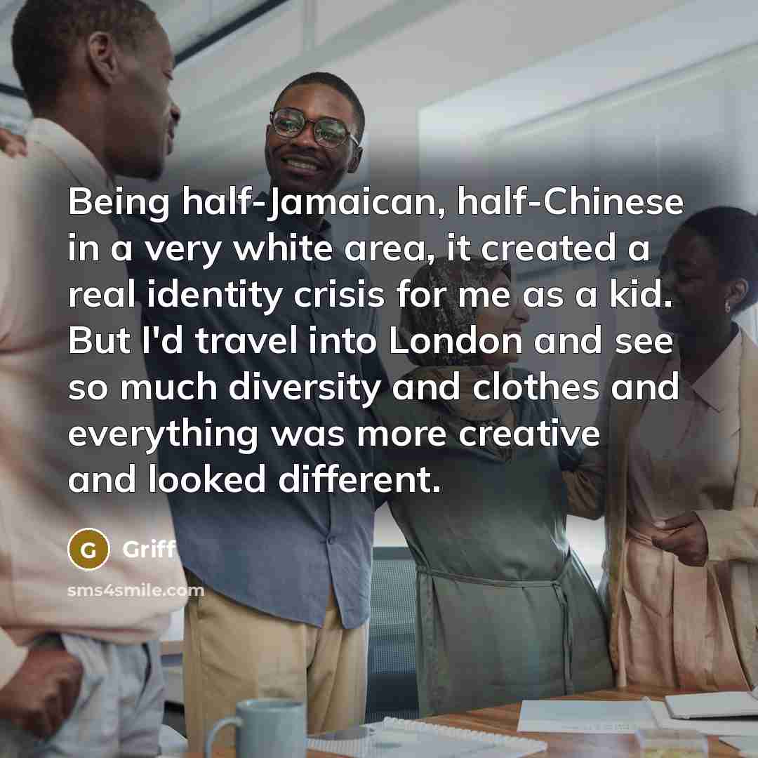 “Being half-Jamaican, half-Chinese in a very white area, it created a real identity crisis for me as a kid. But I'd travel into London and see so much diversity and clothes and everything was more creative and looked different.” quote by Griff