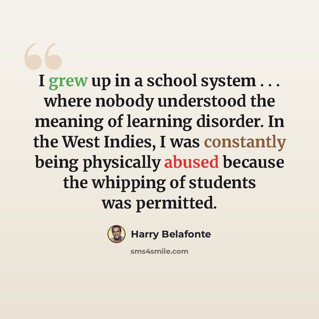 “I grew up in a school system . . . where nobody understood the meaning of learning disorder. In the West Indies, I was constantly being physically abused because the whipping of students was permitted.” quote by Harry Belafonte