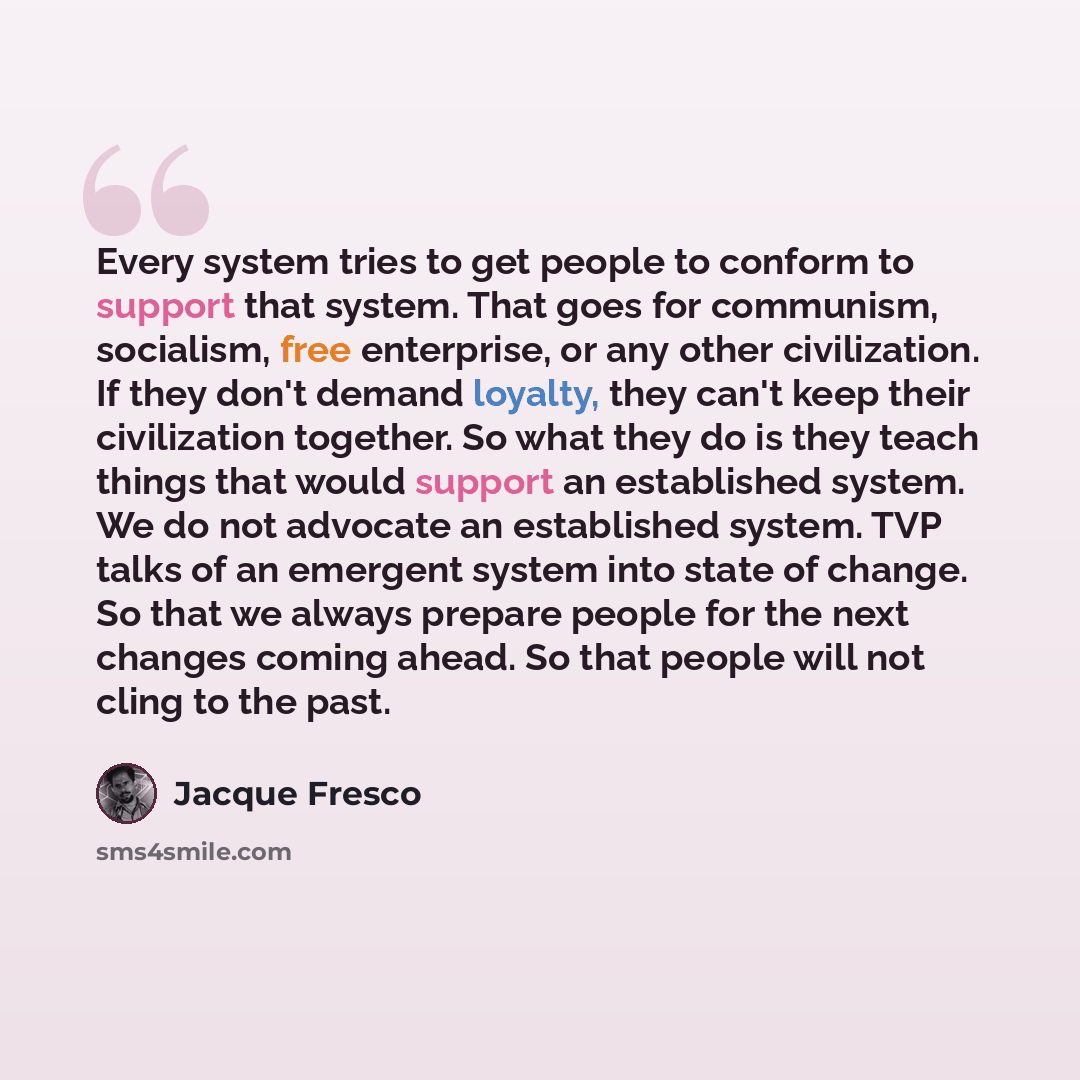 “Every system tries to get people to conform to support that system. That goes for communism, socialism, free enterprise, or any other civilization. If they don't demand loyalty, they can't keep their civilization together. So what they do is they teach things that would support an established…” quote by Jacque Fresco