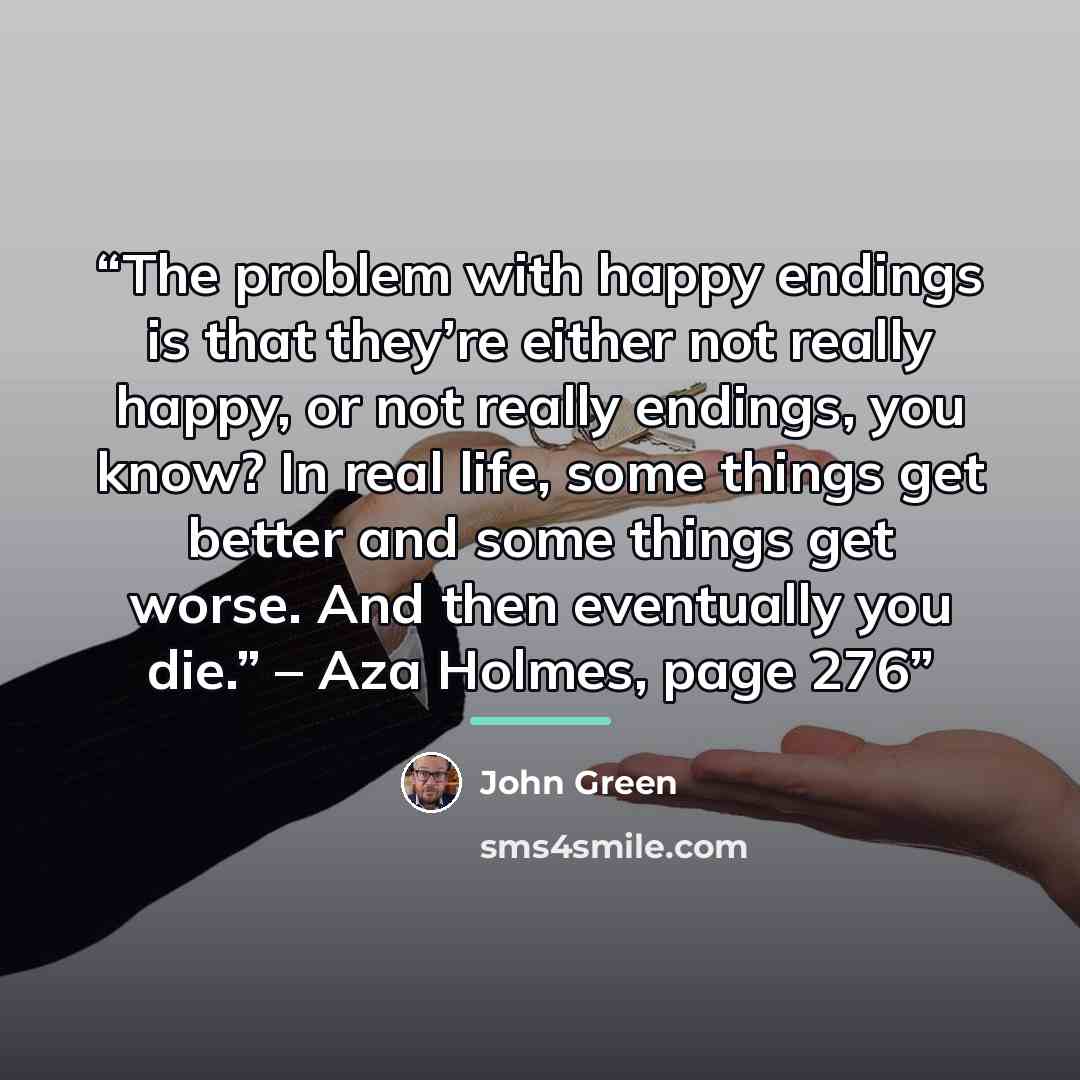“The problem with happy endings is that they’re either not really happy, or not really endings, you know? In real life, some things get better and some things get worse. And then eventually you die.” – Aza Holmes, page 276” quote by John Green