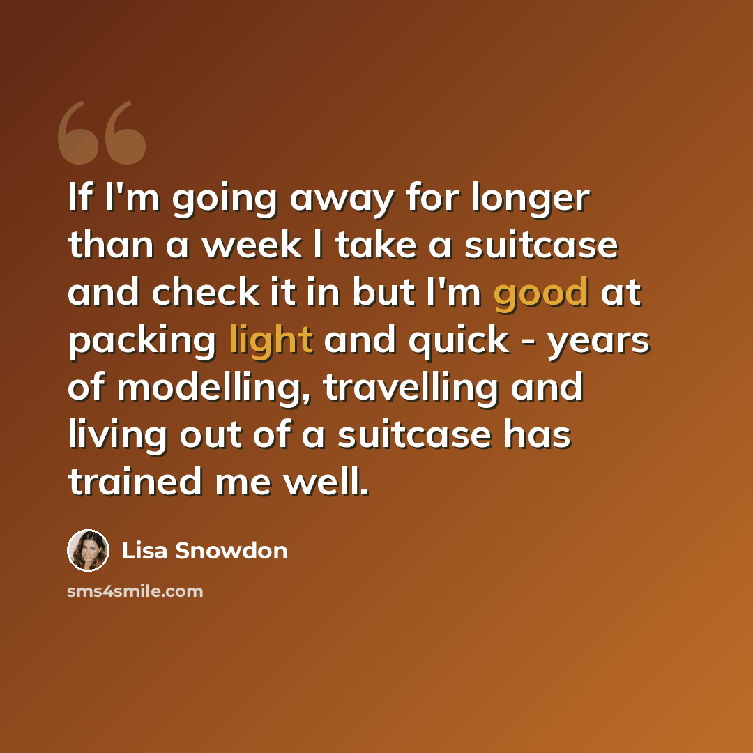 “If I'm going away for longer than a week I take a suitcase and check it in but I'm good at packing light and quick - years of modelling, travelling and living out of a suitcase has trained me well.” quote by Lisa Snowdon