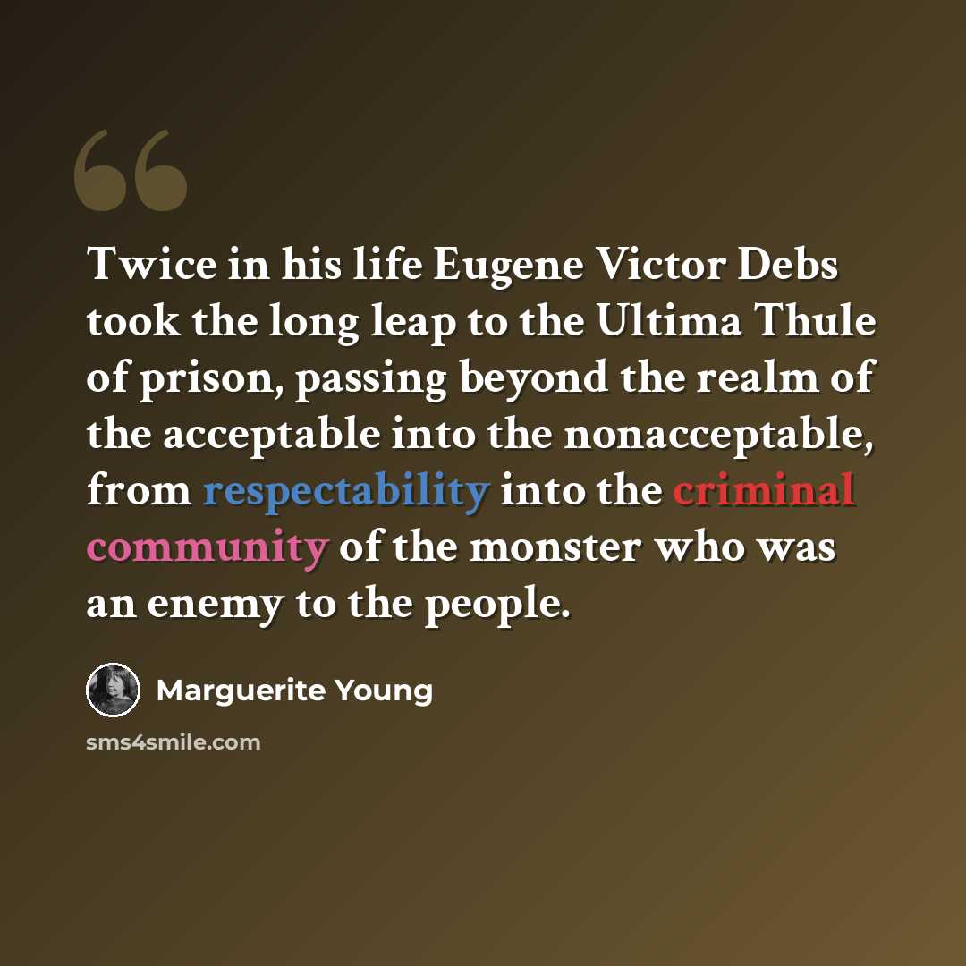 “Twice in his life Eugene Victor Debs took the long leap to the Ultima Thule of prison, passing beyond the realm of the acceptable into the nonacceptable, from respectability into the criminal community of the monster who was an enemy to the people.” quote by Marguerite Young