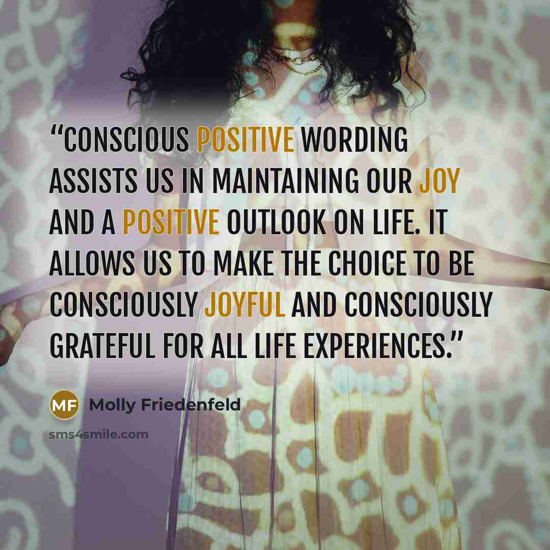 “Conscious positive wording assists us in maintaining our joy and a positive outlook on life. It allows us to make the choice to be consciously joyful and consciously grateful for all life experiences.” quote by Molly Friedenfeld