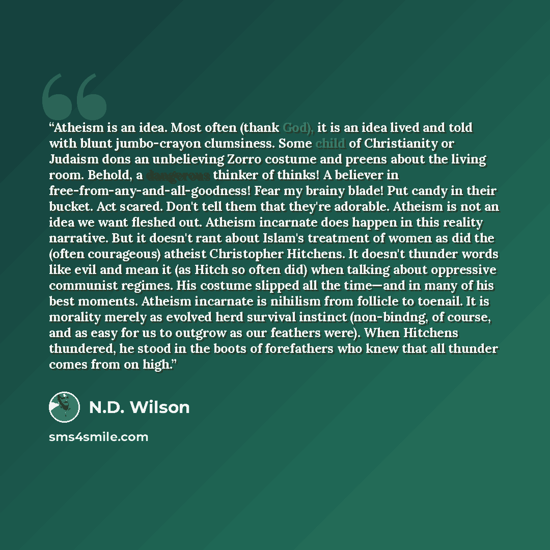 “Atheism is an idea. Most often (thank God), it is an idea lived and told with blunt jumbo-crayon clumsiness. Some child of Christianity or Judaism dons an unbelieving Zorro costume and preens about the living room. Behold, a dangerous thinker of thinks! A believer in…” quote by N.D. Wilson