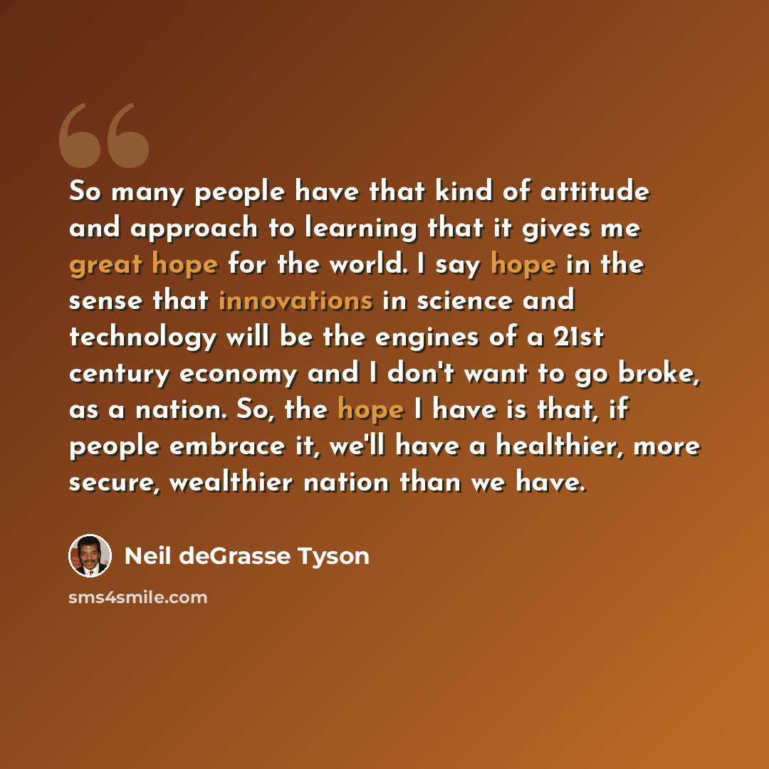 “So many people have that kind of attitude and approach to learning that it gives me great hope for the world. I say hope in the sense that innovations in science and technology will be the engines of a 21st century economy and I don't want to go broke, as a nation. So, the hope I have is that, if…” quote by Neil deGrasse Tyson