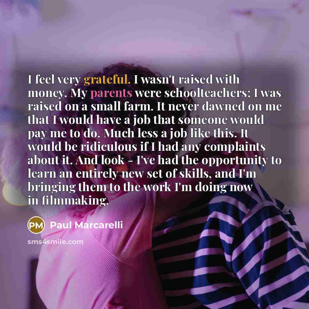 “I feel very grateful. I wasn't raised with money. My parents were schoolteachers; I was raised on a small farm. It never dawned on me that I would have a job that someone would pay me to do. Much less a job like this. It would be ridiculous if I had any complaints about it. And look - I've had the…” quote by Paul Marcarelli