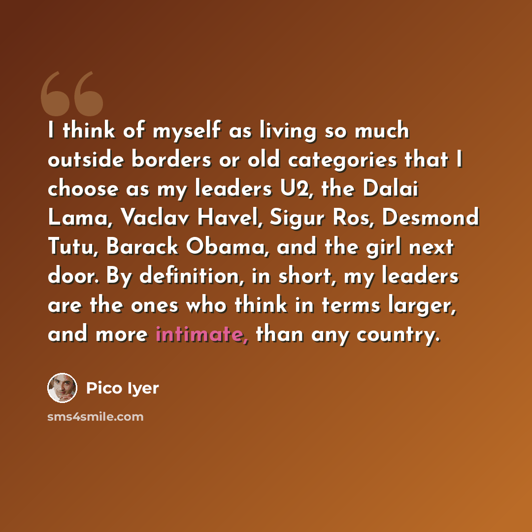 “I think of myself as living so much outside borders or old categories that I choose as my leaders U2, the Dalai Lama, Vaclav Havel, Sigur Ros, Desmond Tutu, Barack Obama, and the girl next door. By definition, in short, my leaders are the ones who think in terms larger, and more intimate, than any…” quote by Pico Iyer