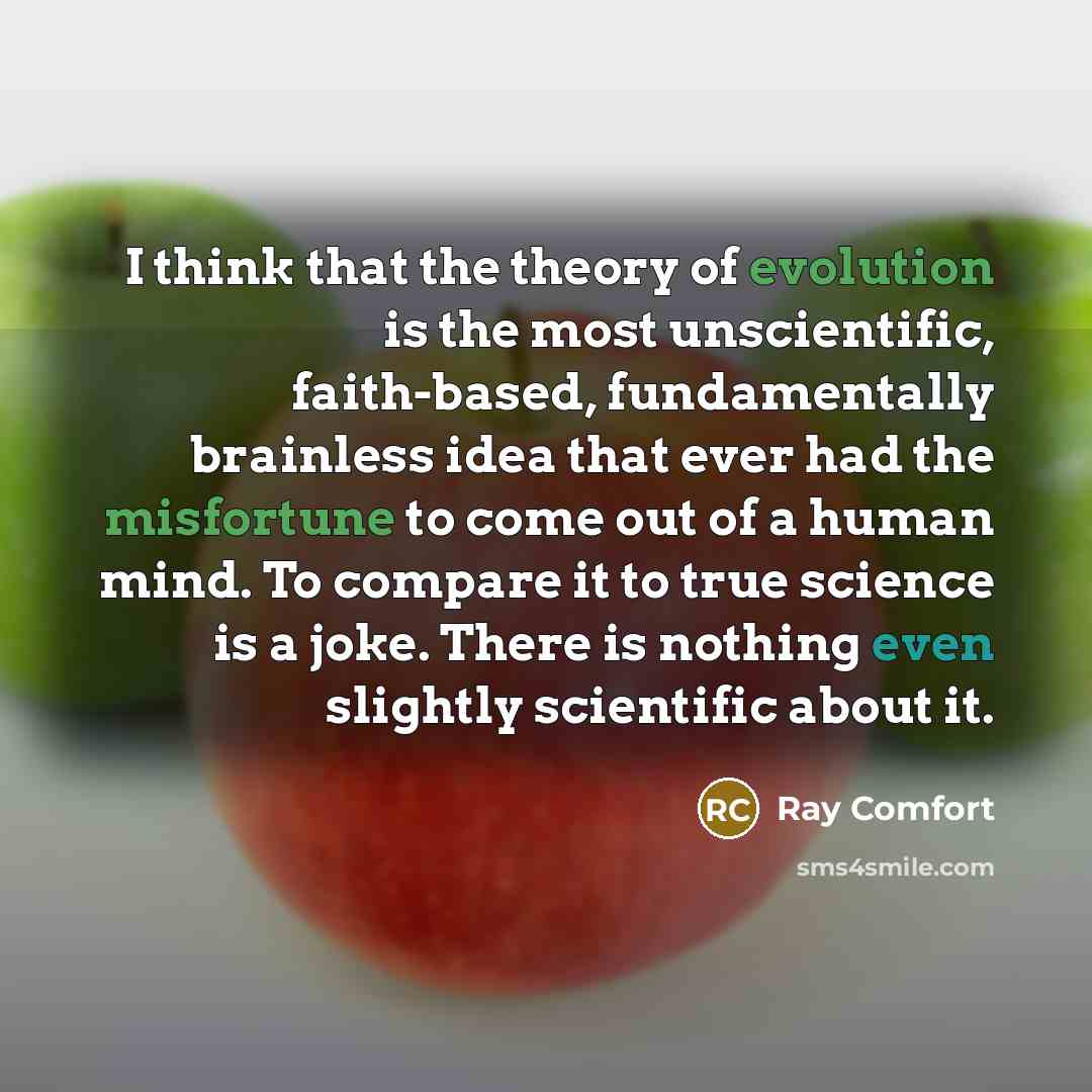 “I think that the theory of evolution is the most unscientific, faith-based, fundamentally brainless idea that ever had the misfortune to come out of a human mind. To compare it to true science is a joke. There is nothing even slightly scientific about it.” quote by Ray Comfort
