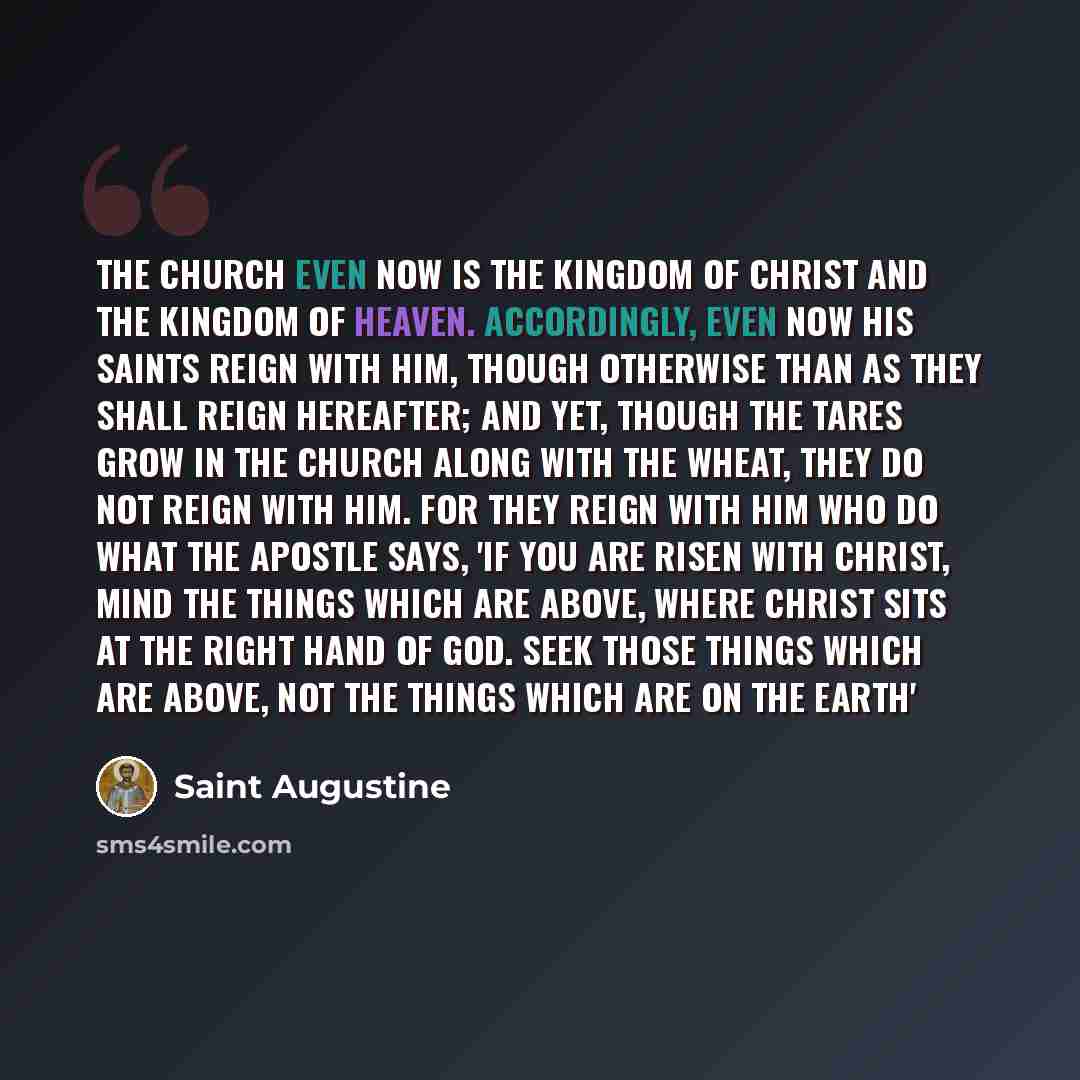 “The Church even now is the kingdom of Christ and the kingdom of heaven. Accordingly, even now His saints reign with Him, though otherwise than as they shall reign hereafter; and yet, though the tares grow in the Church along with the wheat, they do not reign with Him. For they reign with Him who…” quote by Saint Augustine