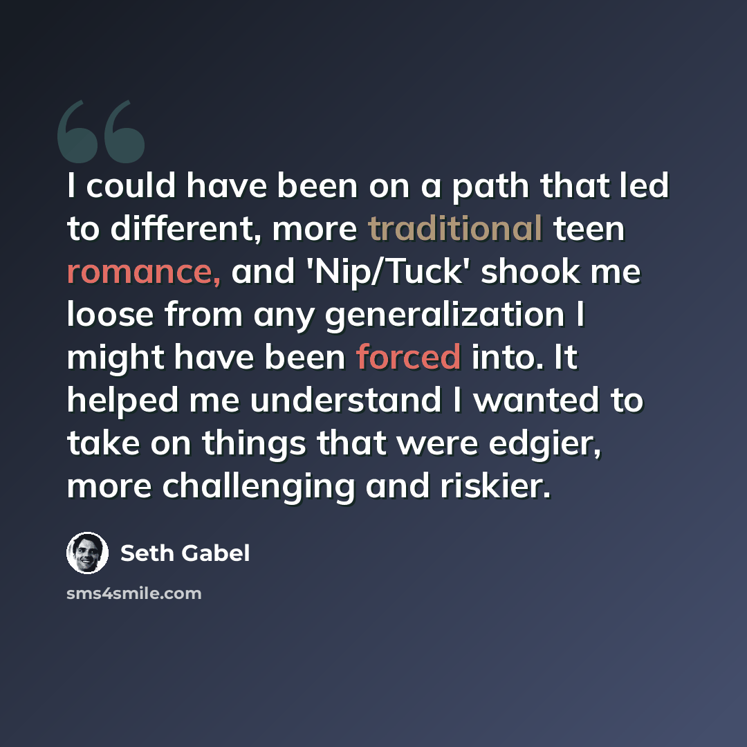 “I could have been on a path that led to different, more traditional teen romance, and 'Nip/Tuck' shook me loose from any generalization I might have been forced into. It helped me understand I wanted to take on things that were edgier, more challenging and riskier.” quote by Seth Gabel