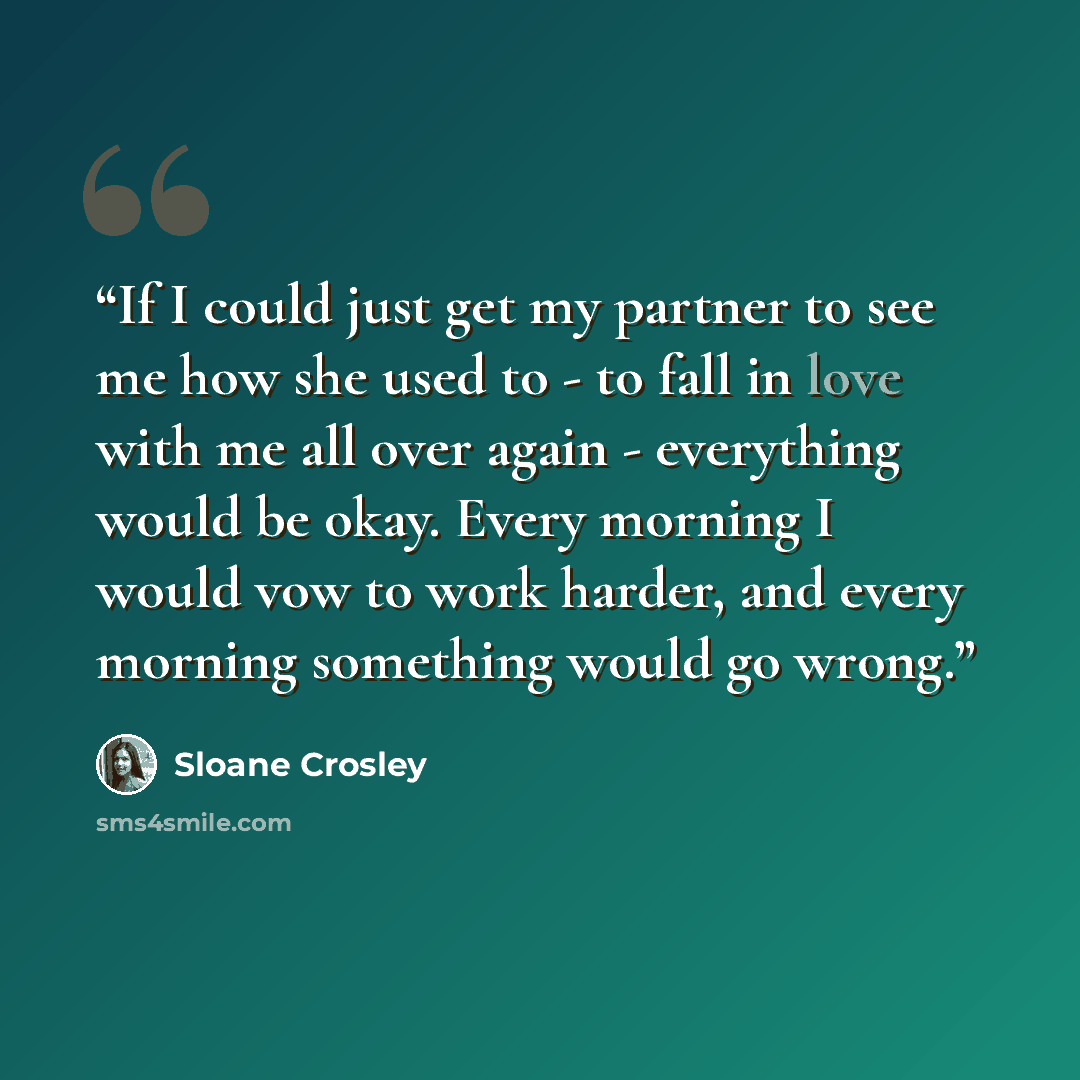 “If I could just get my partner to see me how she used to - to fall in love with me all over again - everything would be okay. Every morning I would vow to work harder, and every morning something would go wrong.” quote by Sloane Crosley