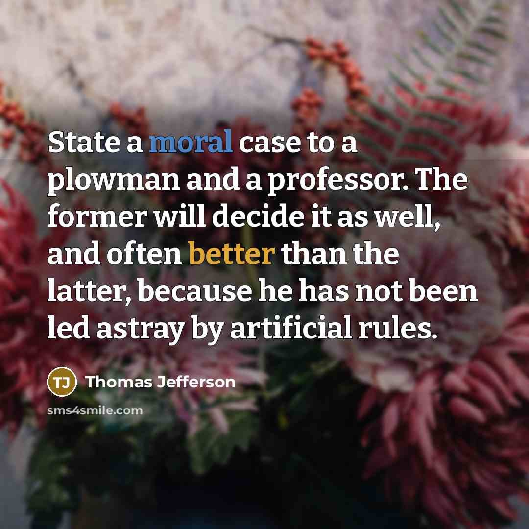 “State a moral case to a plowman and a professor. The former will decide it as well, and often better than the latter, because he has not been led astray by artificial rules.” quote by Thomas Jefferson