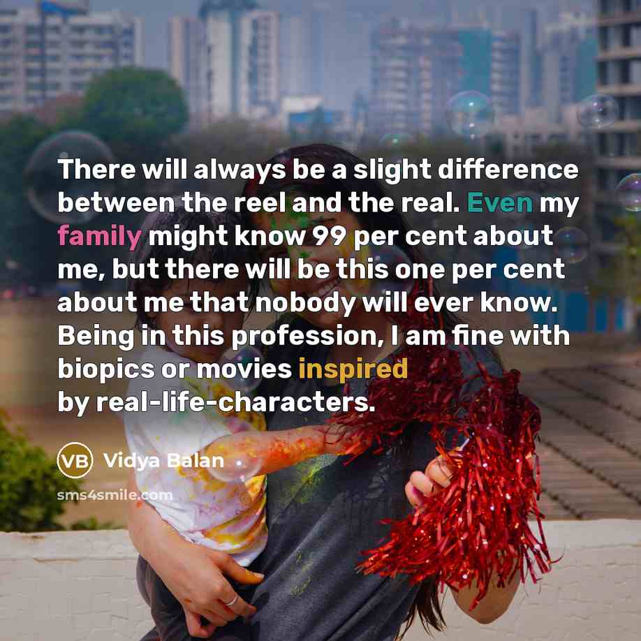 “There will always be a slight difference between the reel and the real. Even my family might know 99 per cent about me, but there will be this one per cent about me that nobody will ever know. Being in this profession, I am fine with biopics or movies inspired by real-life-characters.” quote by Vidya Balan