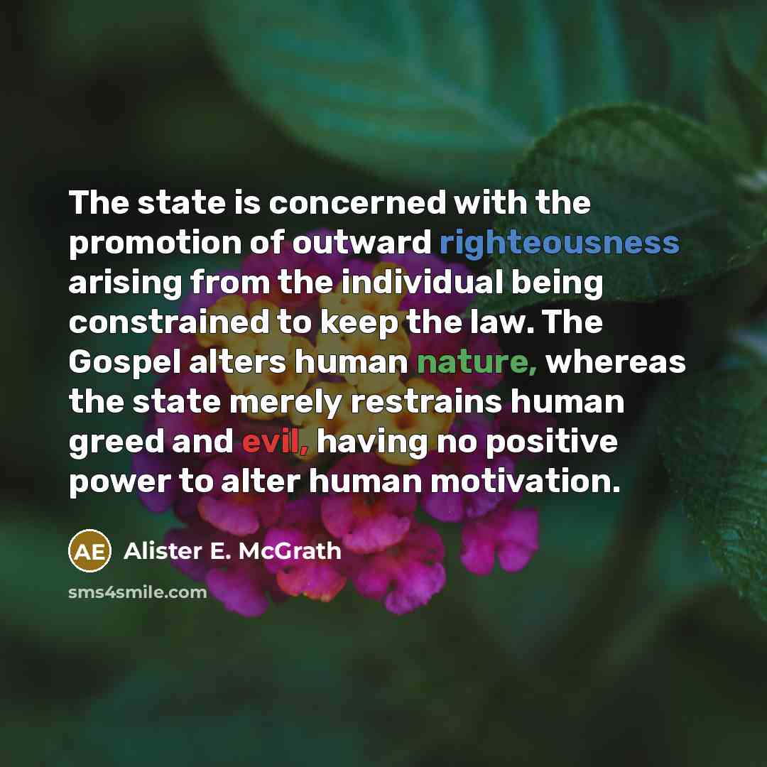 “The state is concerned with the promotion of outward righteousness arising from the individual being constrained to keep the law. The Gospel alters human nature, whereas the state merely restrains human greed and evil, having no positive power to alter human motivation.” quote by Alister E. McGrath