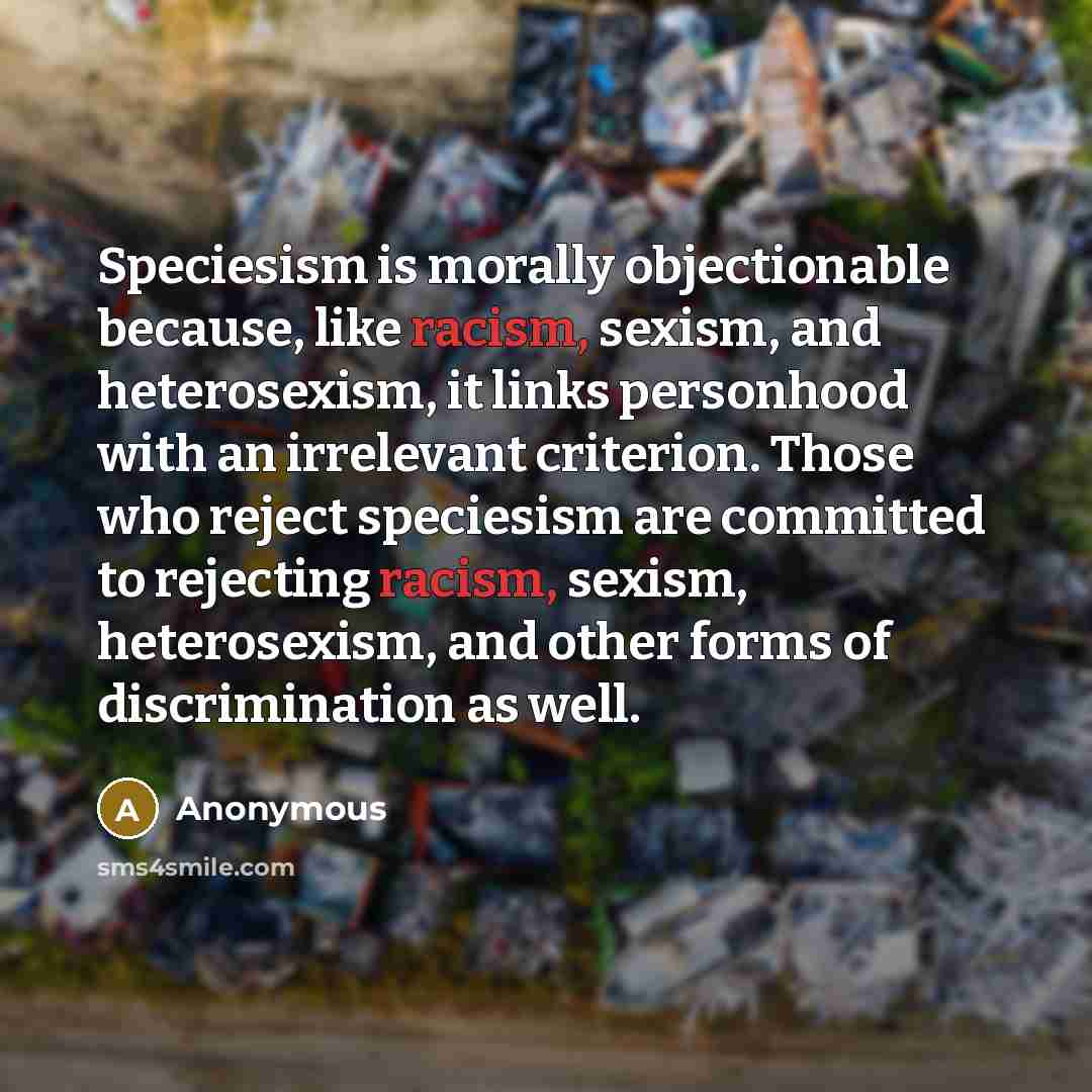 “Speciesism is morally objectionable because, like racism, sexism, and heterosexism, it links personhood with an irrelevant criterion. Those who reject speciesism are committed to rejecting racism, sexism, heterosexism, and other forms of discrimination as well.” quote by Anonymous