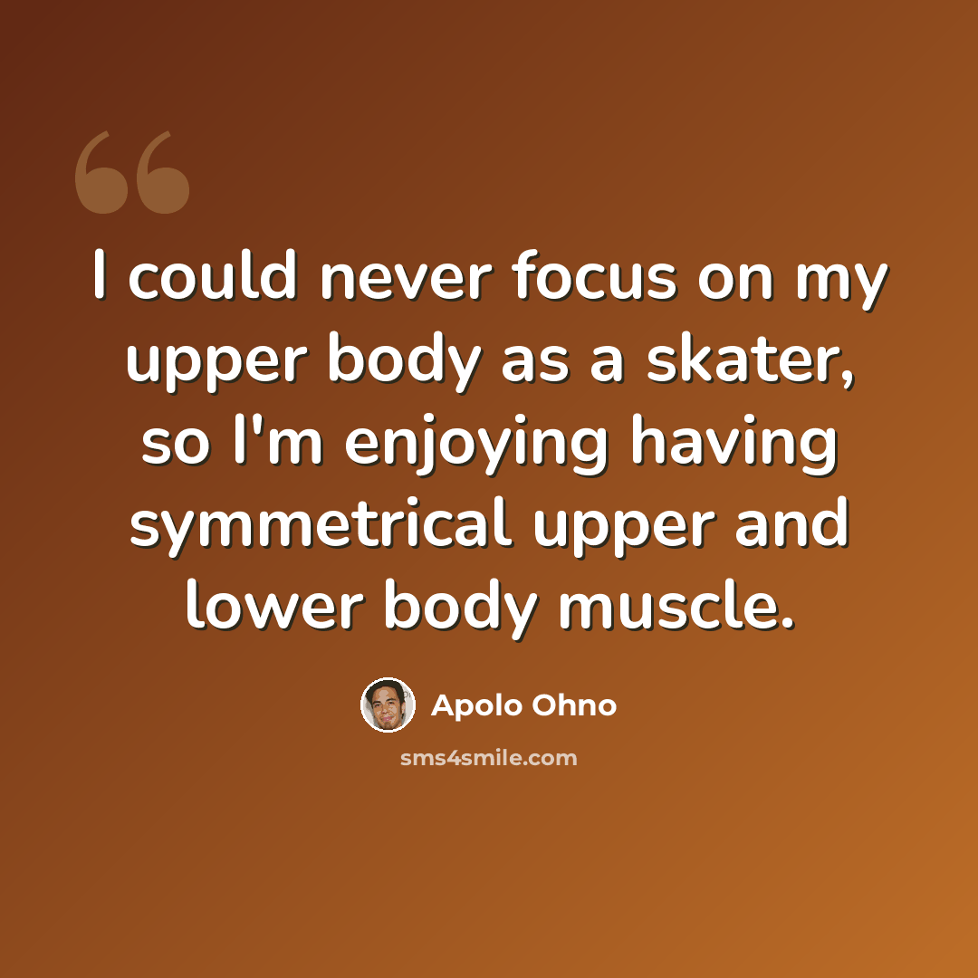 “I could never focus on my upper body as a skater, so I'm enjoying having symmetrical upper and lower body muscle.” quote by Apolo Ohno