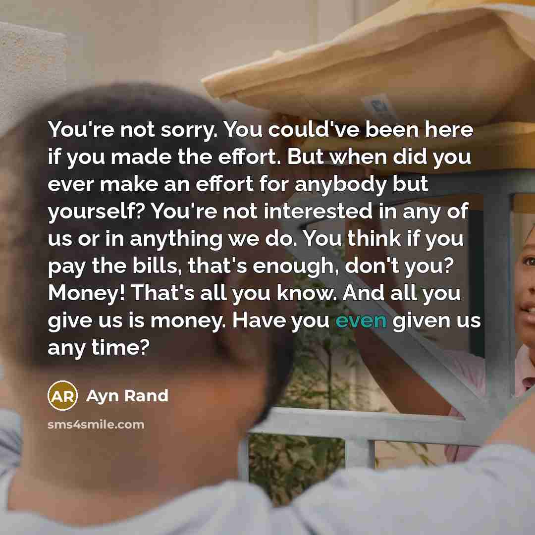 “You're not sorry. You could've been here if you made the effort. But when did you ever make an effort for anybody but yourself? You're not interested in any of us or in anything we do. You think if you pay the bills, that's enough, don't you? Money! That's all you know. And all you give us is…” quote by Ayn Rand