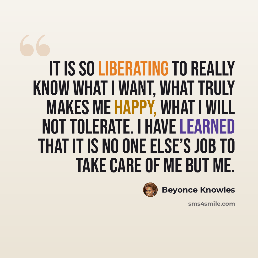 “It is so liberating to really know what I want, what truly makes me happy, what I will not tolerate. I have learned that it is no one else’s job to take care of me but me.” quote by Beyonce Knowles