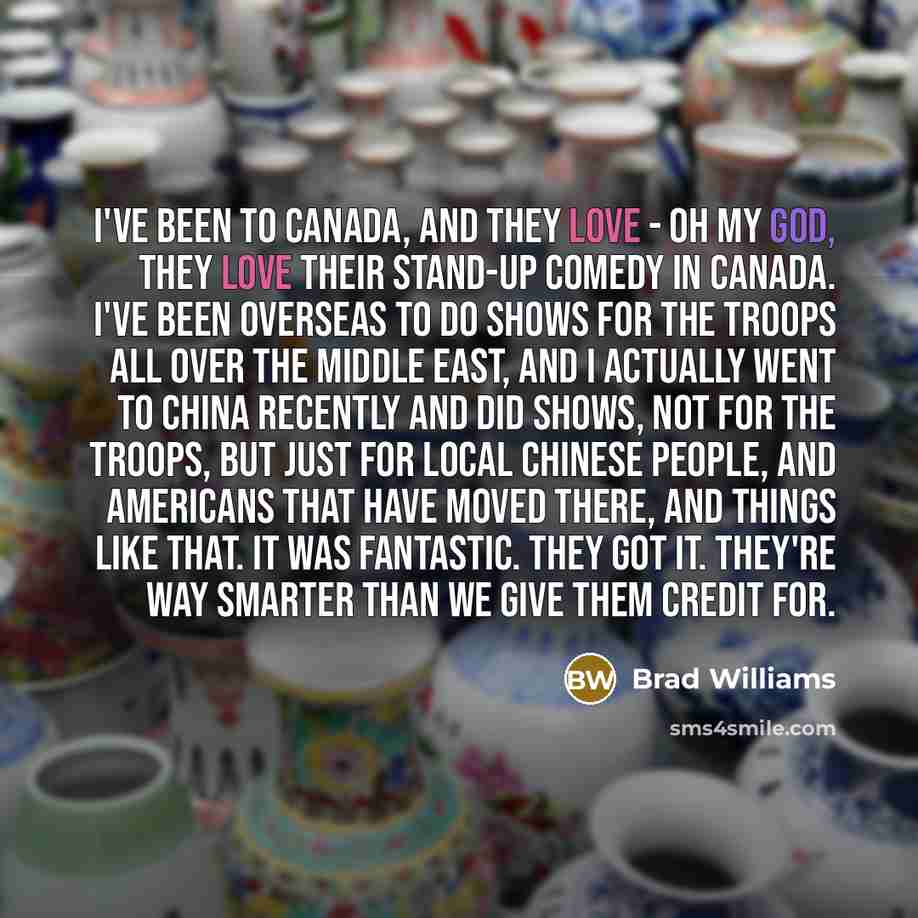 “I've been to Canada, and they love - oh my God, they love their stand-up comedy in Canada. I've been overseas to do shows for the troops all over the Middle East, and I actually went to China recently and did shows, not for the troops, but just for local Chinese people, and Americans that have…” quote by Brad Williams