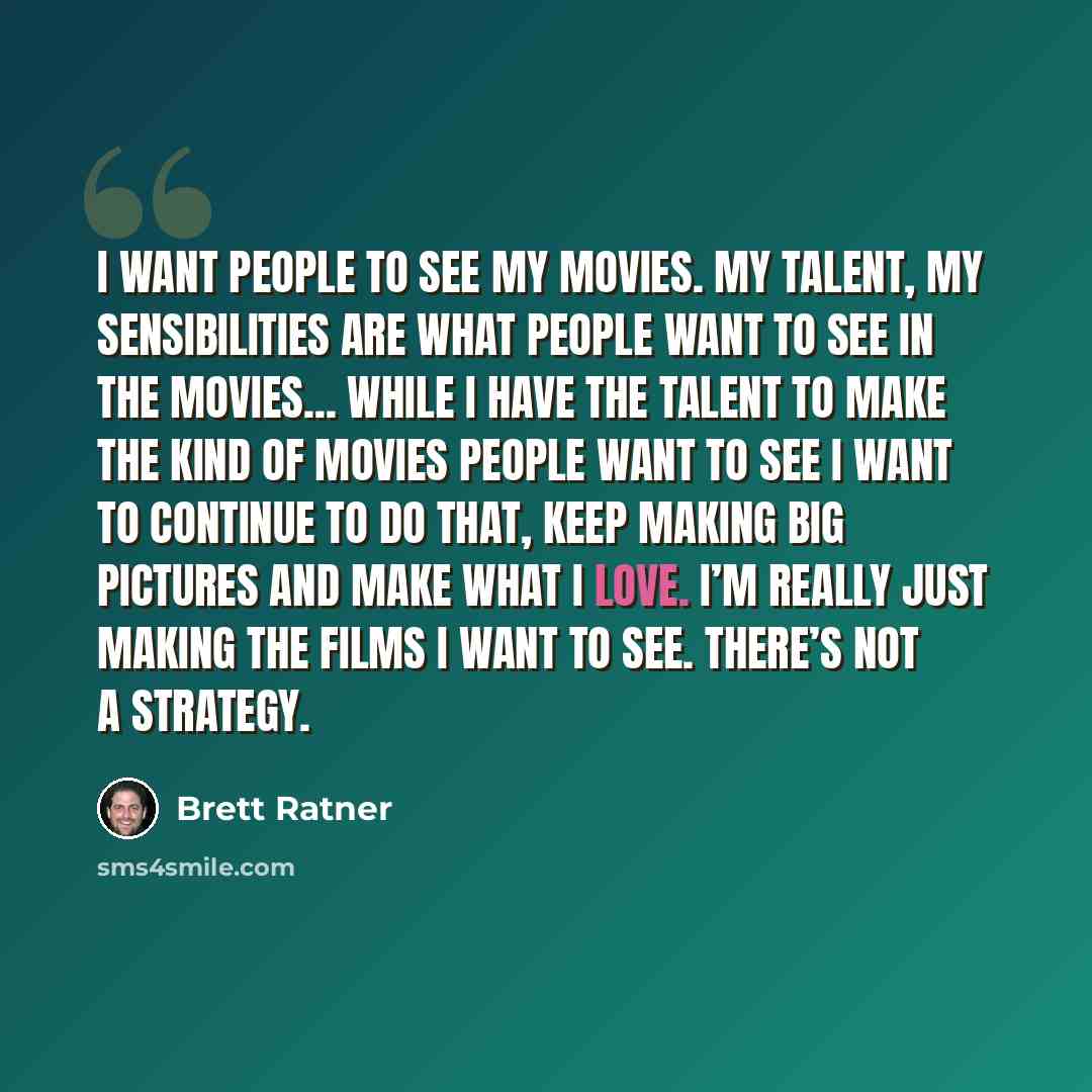 “I want people to see my movies. My talent, my sensibilities are what people want to see in the movies... While I have the talent to make the kind of movies people want to see I want to continue to do that, keep making big pictures and make what I love. I’m really just making the films I want to…” quote by Brett Ratner