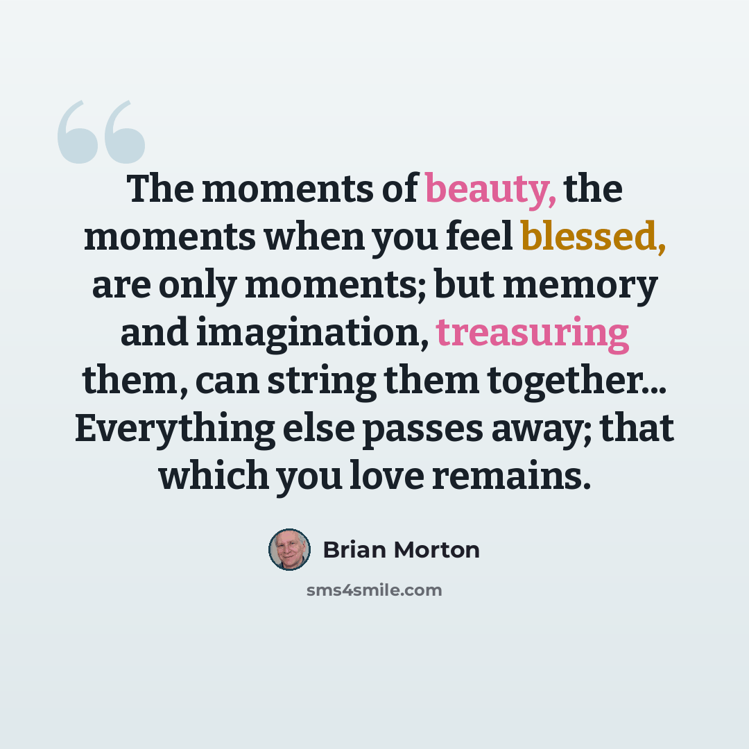 “The moments of beauty, the moments when you feel blessed, are only moments; but memory and imagination, treasuring them, can string them together... Everything else passes away; that which you love remains.” quote by Brian Morton