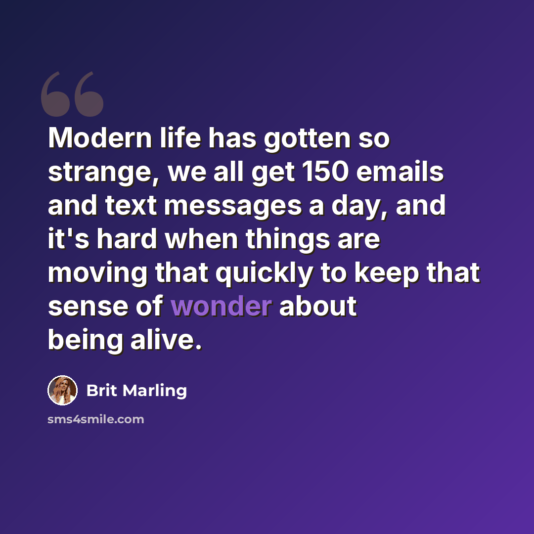 “Modern life has gotten so strange, we all get 150 emails and text messages a day, and it's hard when things are moving that quickly to keep that sense of wonder about being alive.” quote by Brit Marling